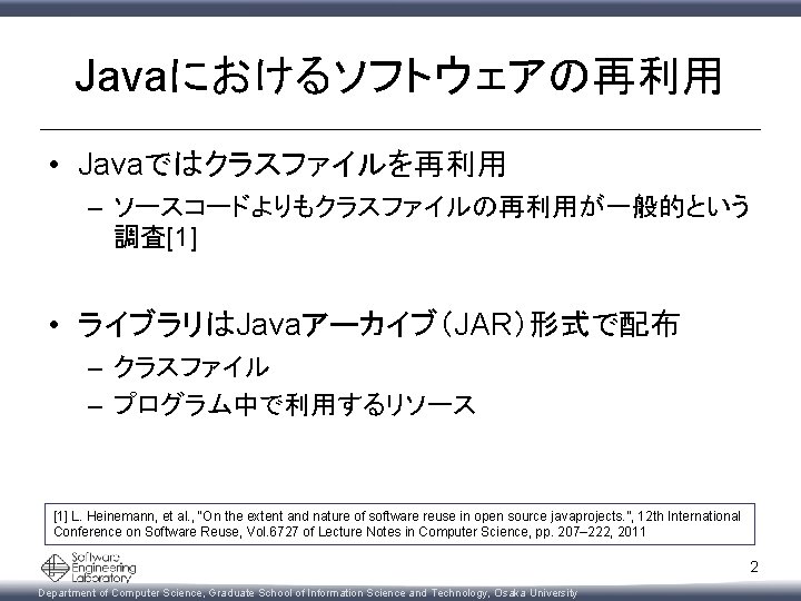 Javaにおけるソフトウェアの再利用 • Javaではクラスファイルを再利用 – ソースコードよりもクラスファイルの再利用が一般的という 調査[1] • ライブラリはJavaアーカイブ（JAR）形式で配布 – クラスファイル – プログラム中で利用するリソース [1] L.