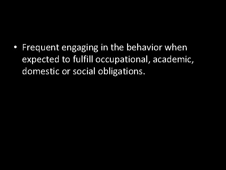  • Frequent engaging in the behavior when expected to fulfill occupational, academic, domestic