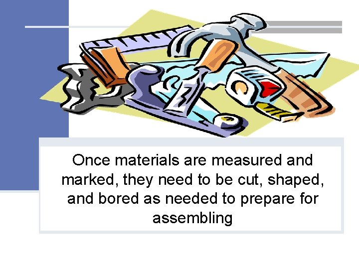Once materials are measured and marked, they need to be cut, shaped, and bored