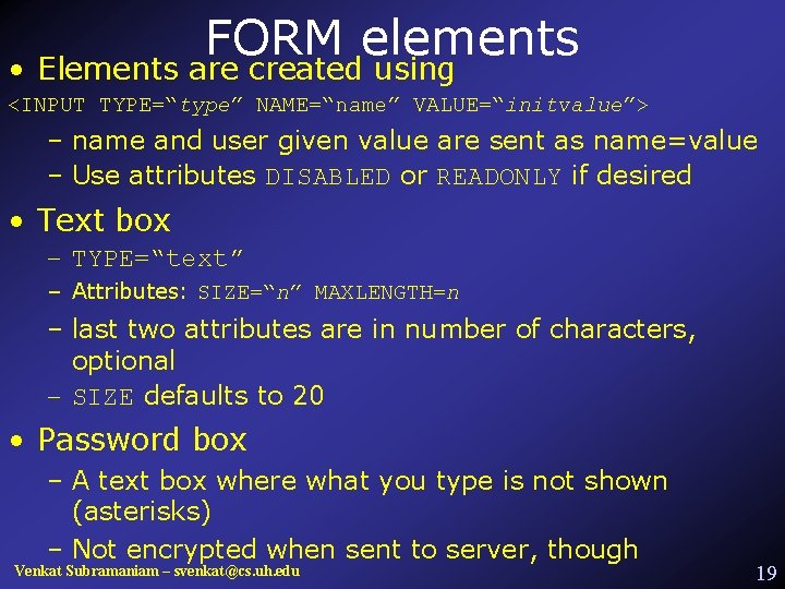 FORM elements • Elements are created using <INPUT TYPE=“type” NAME=“name” VALUE=“initvalue”> – name and