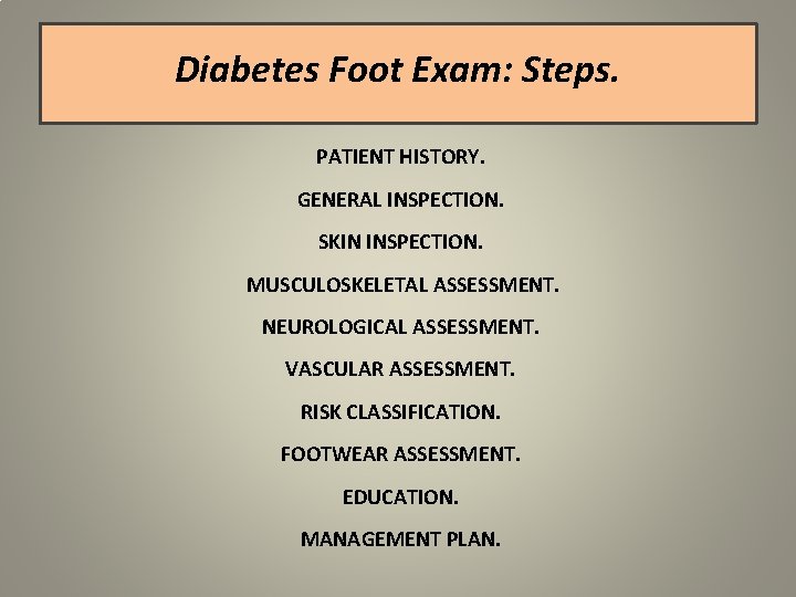 Diabetes Foot Exam: Steps. PATIENT HISTORY. GENERAL INSPECTION. SKIN INSPECTION. MUSCULOSKELETAL ASSESSMENT. NEUROLOGICAL ASSESSMENT.