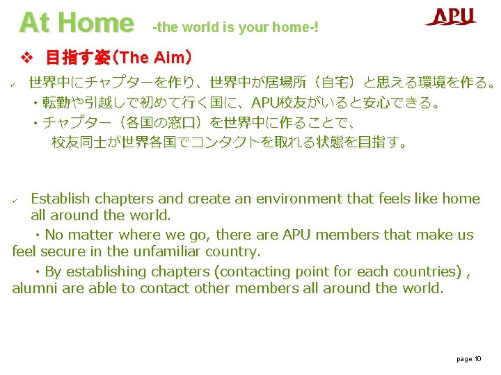 At Home -the world is your home-! v 目指す姿（The Aim） ü 世界中にチャプターを作り、世界中が居場所（自宅）と思える環境を作る。 ・転勤や引越しで初めて行く国に、APU校友がいると安心できる。 ・チャプター（各国の窓口）を世界中に作ることで、