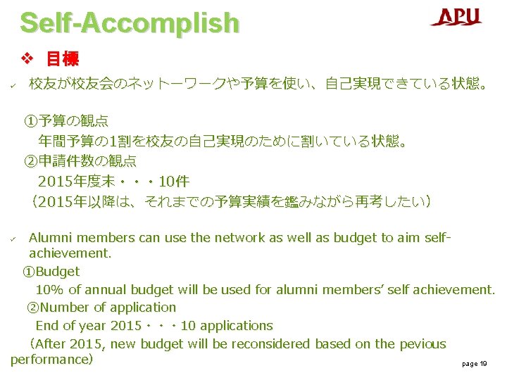 Self-Accomplish v 目標 ü 校友が校友会のネットーワークや予算を使い、自己実現できている状態。 ①予算の観点 年間予算の 1割を校友の自己実現のために割いている状態。 ②申請件数の観点 2015年度末・・・ 10件 （2015年以降は、それまでの予算実績を鑑みながら再考したい） Alumni members