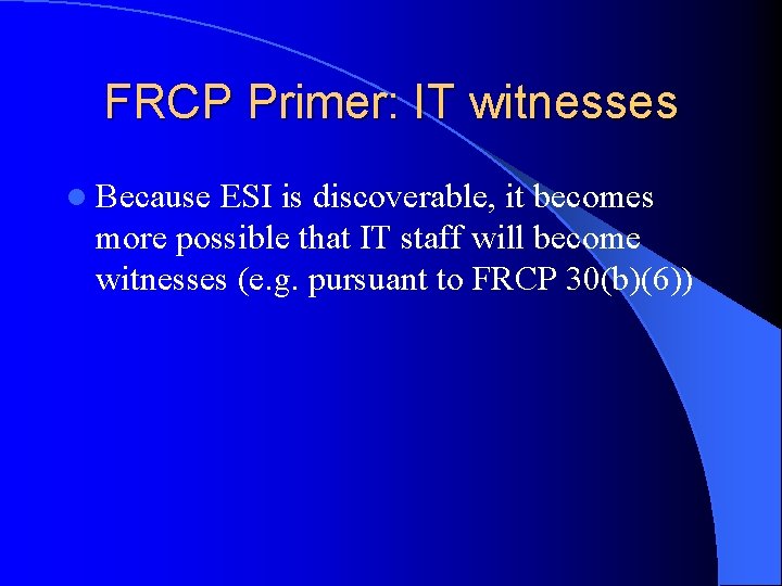 FRCP Primer: IT witnesses l Because ESI is discoverable, it becomes more possible that