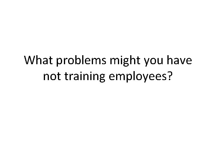 What problems might you have not training employees? 