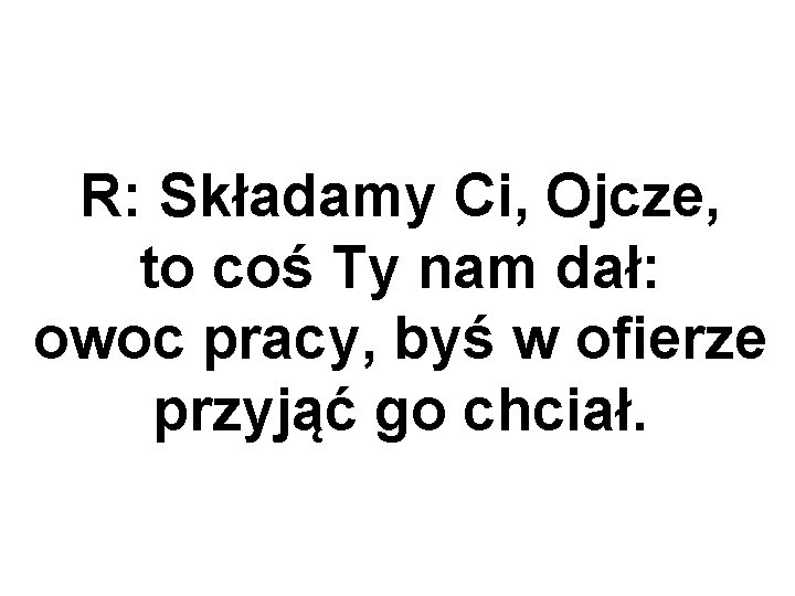 R: Składamy Ci, Ojcze, to coś Ty nam dał: owoc pracy, byś w ofierze