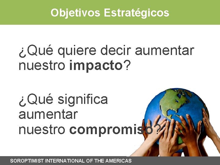 Objetivos Estratégicos ¿Qué quiere decir aumentar nuestro impacto? ¿Qué significa aumentar nuestro compromiso? SOROPTIMIST