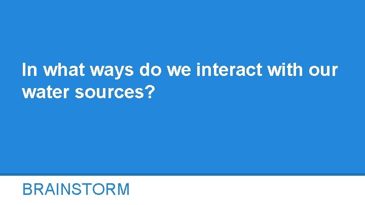 In what ways do we interact with our water sources? BRAINSTORM 