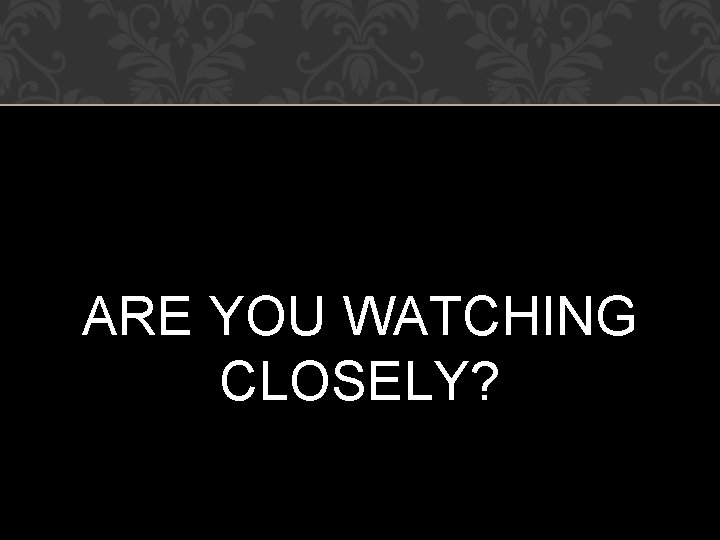 ARE YOU WATCHING CLOSELY? 