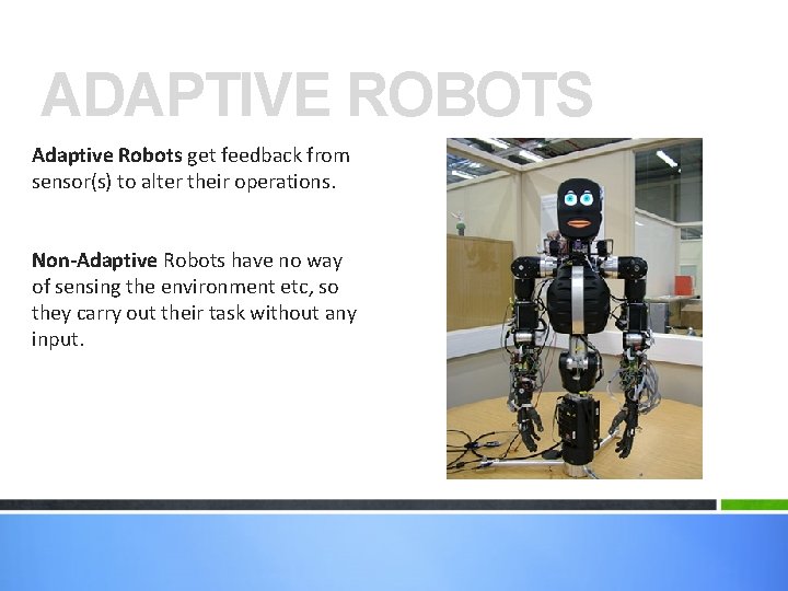 ADAPTIVE ROBOTS Adaptive Robots get feedback from sensor(s) to alter their operations. Non-Adaptive Robots ADAPTIVE ROBOTS Adaptive Robots get feedback from sensor(s) to alter their operations. Non-Adaptive Robots