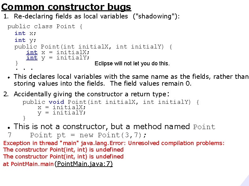 Common constructor bugs 1. Re-declaring fields as local variables ("shadowing"): public class Point {