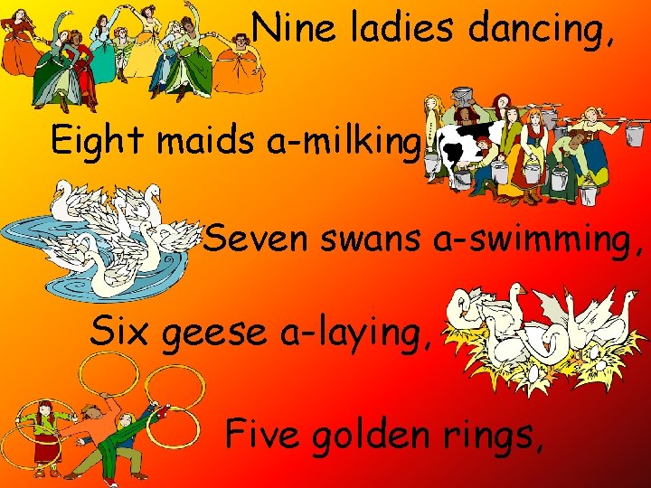 Nine ladies dancing, Eight maids a-milking Seven swans a-swimming, Six geese a-laying, Five golden