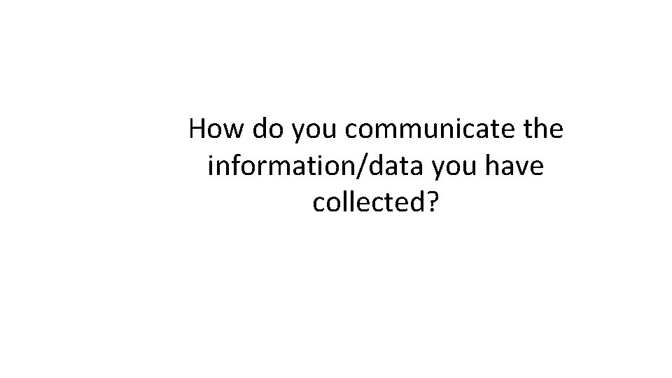 How do you communicate the information/data you have collected? 