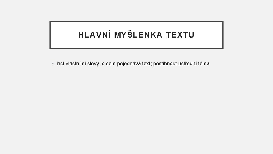 HLAVNÍ MYŠLENKA TEXTU • říct vlastními slovy, o čem pojednává text; postihnout ústřední téma