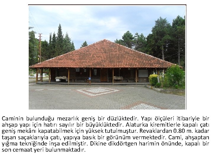 Caminin bulunduğu mezarlık geniş bir düzlüktedir. Yapı ölçüleri itibariyle bir ahşap yapı için hatırı