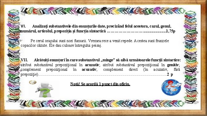VI. Analizați substantivele din enunțurile date, precizând felul acestora, cazul, genul, numărul, articolul, prepoziția