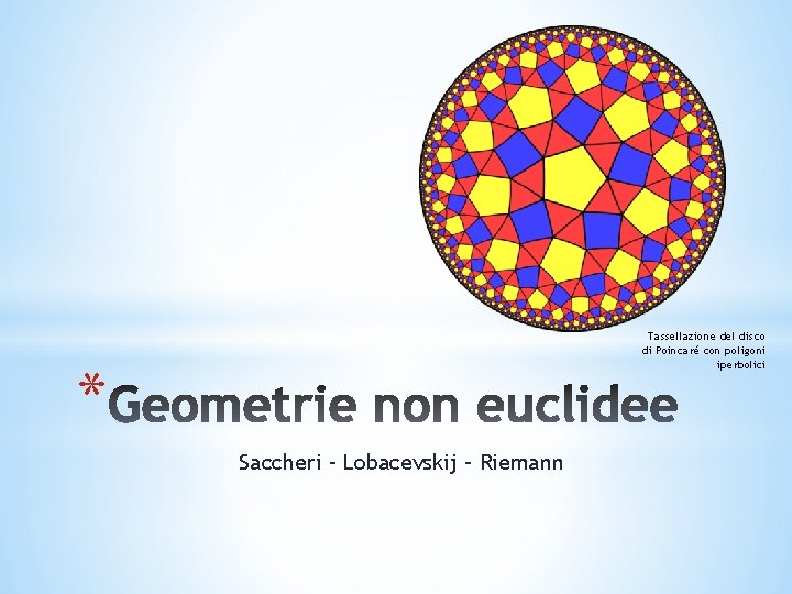 Tassellazione del disco di Poincaré con poligoni iperbolici * Saccheri – Lobacevskij – Riemann