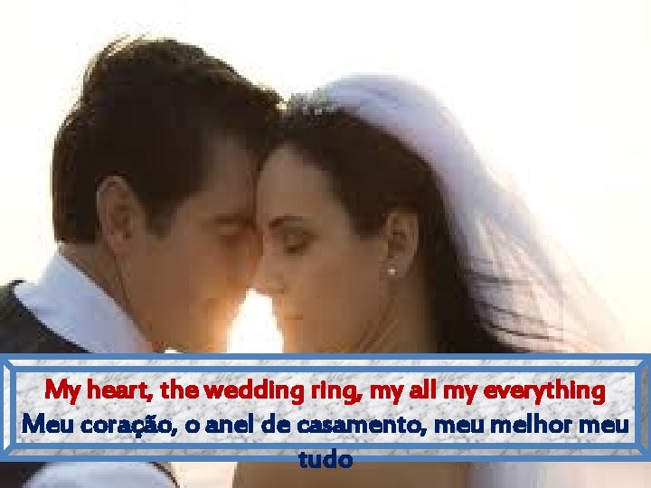 My heart, the wedding ring, my all my everything Meu coração, o anel de