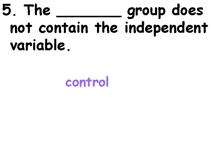 5. The _______ group does not contain the independent variable. control 