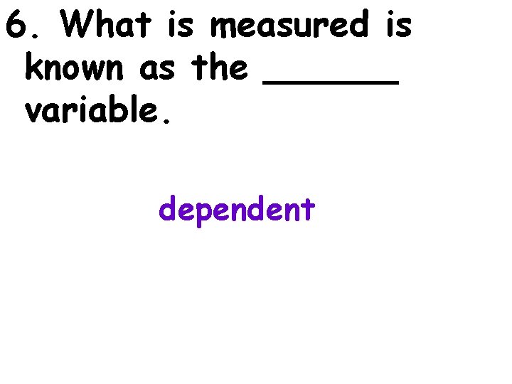6. What is measured is known as the ______ variable. dependent 