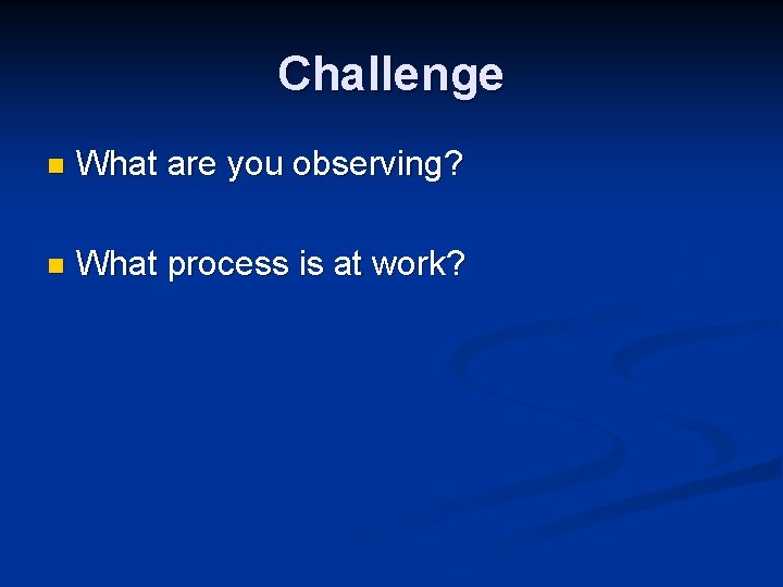 Challenge n What are you observing? n What process is at work? 