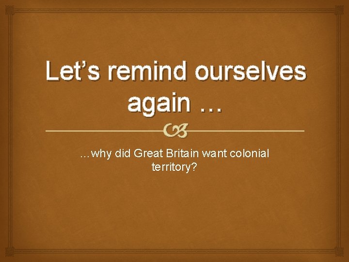Let’s remind ourselves again … …why did Great Britain want colonial territory? 
