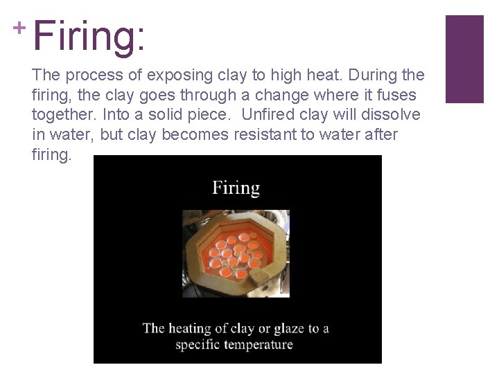 + Firing: The process of exposing clay to high heat. During the firing, the