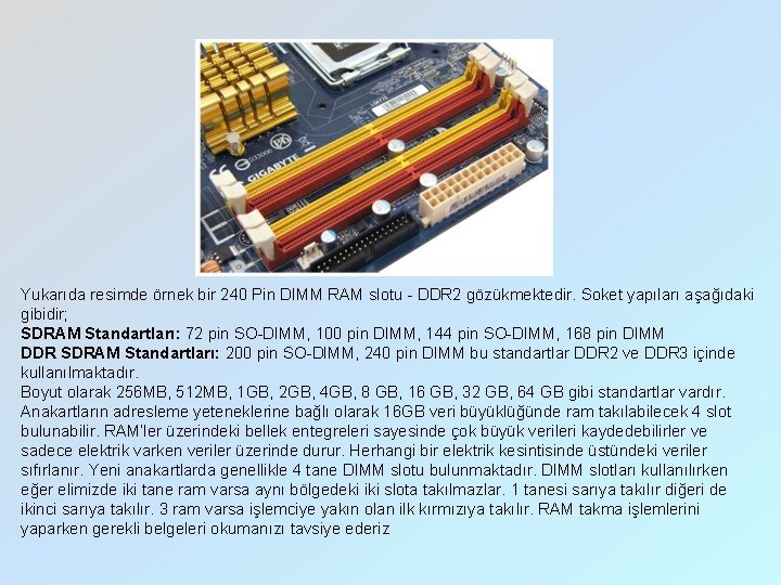 Yukarıda resimde örnek bir 240 Pin DIMM RAM slotu - DDR 2 gözükmektedir. Soket