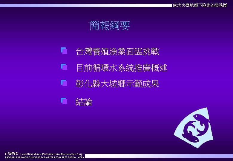 成功大學地層下陷防治服務團 簡報綱要 台灣養殖漁業面臨挑戰 目前循環水系統推廣概述 彰化縣大城鄉示範成果 結論 LSPRC Land-Subsidence Prevention and Reclamation Corp. NATIONAL CHENG