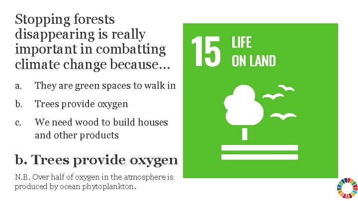 Stopping forests disappearing is really important in combatting climate change because… a. They are
