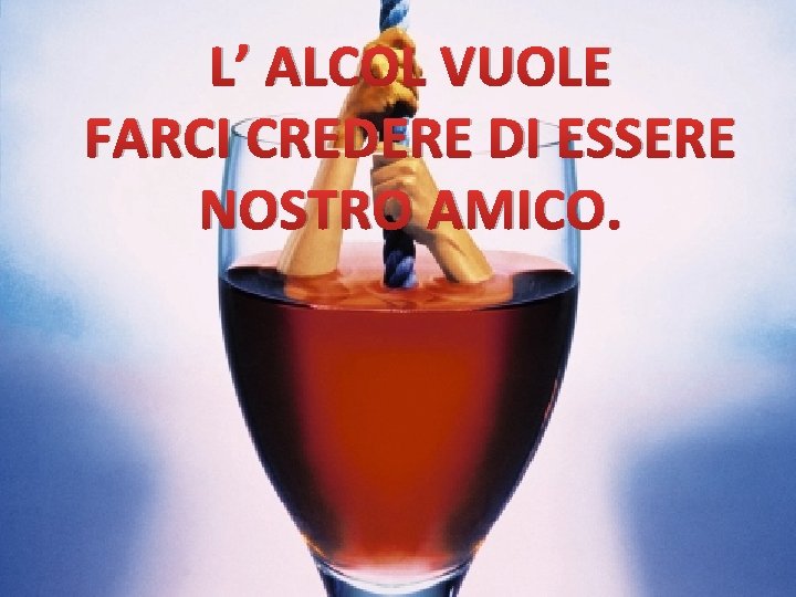 L’ ALCOL VUOLE FARCI CREDERE DI ESSERE NOSTRO AMICO. 