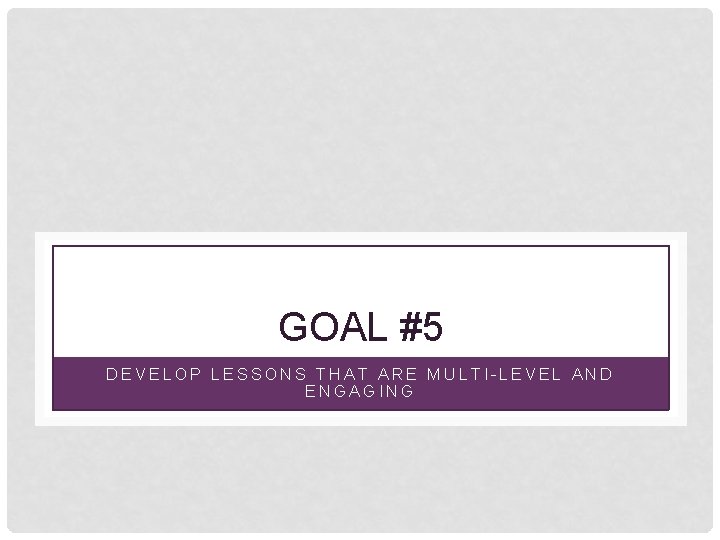 GOAL #5 DEVELOP LESSONS THAT ARE MULTI-LEVEL AND ENGAGING 