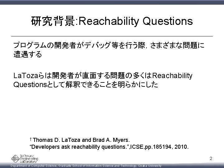 研究背景: Reachability Questions プログラムの開発者がデバッグ等を行う際，さまざまな問題に 遭遇する La. Tozaらは開発者が直面する問題の多くはReachability Questionsとして解釈できることを明らかにした † Thomas D. La. Toza and