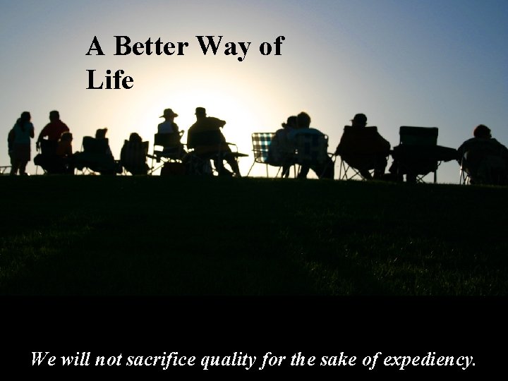 A Better Way of Life We will not sacrifice quality for the sake of
