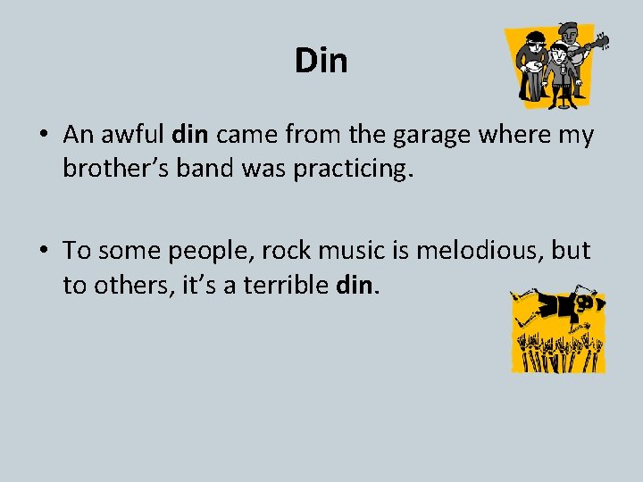 Din • An awful din came from the garage where my brother’s band was