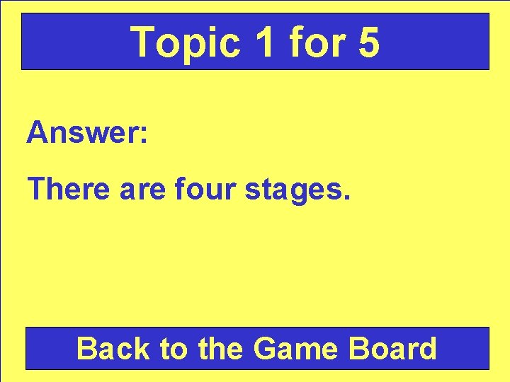 Topic 1 for 5 Answer: There are four stages. Back to the Game Board