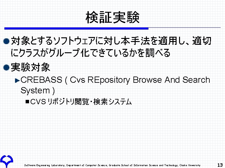 検証実験 対象とするソフトウェアに対し本手法を適用し、適切 にクラスがグループ化できているかを調べる 実験対象 CREBASS ( Cvs REpository Browse And Search System ) CVS