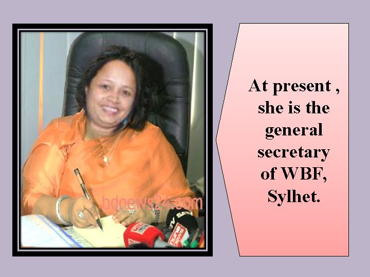 At present , she is the general secretary of WBF, Sylhet. 