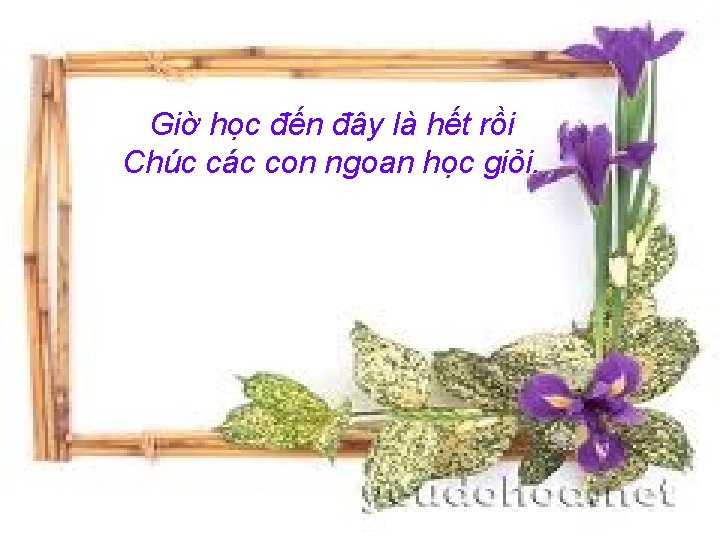 Giờ học đến đây là hết rồi Chúc các con ngoan học giỏi. 