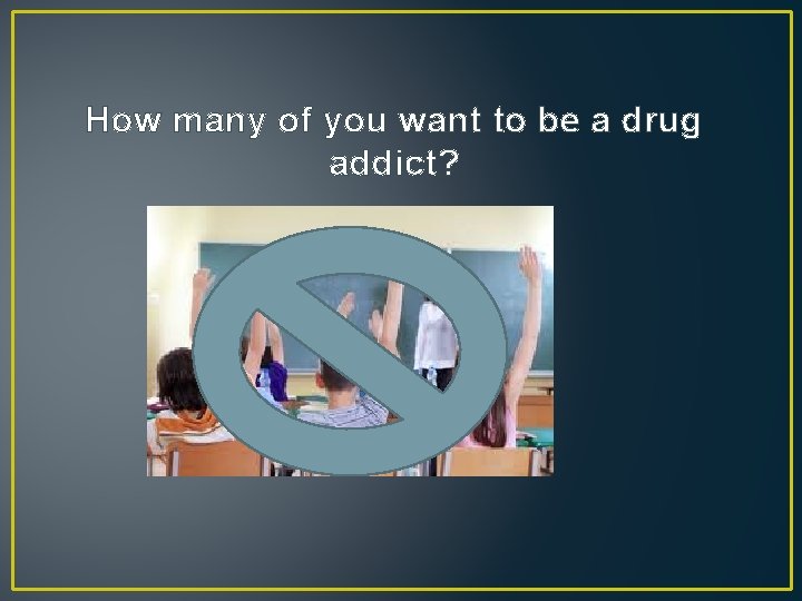 How many of you want to be a drug addict? 