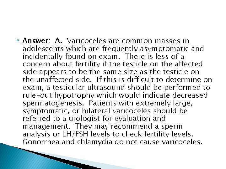  Answer: A. Varicoceles are common masses in adolescents which are frequently asymptomatic and