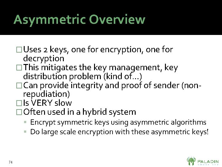 Asymmetric Overview �Uses 2 keys, one for encryption, one for decryption �This mitigates the