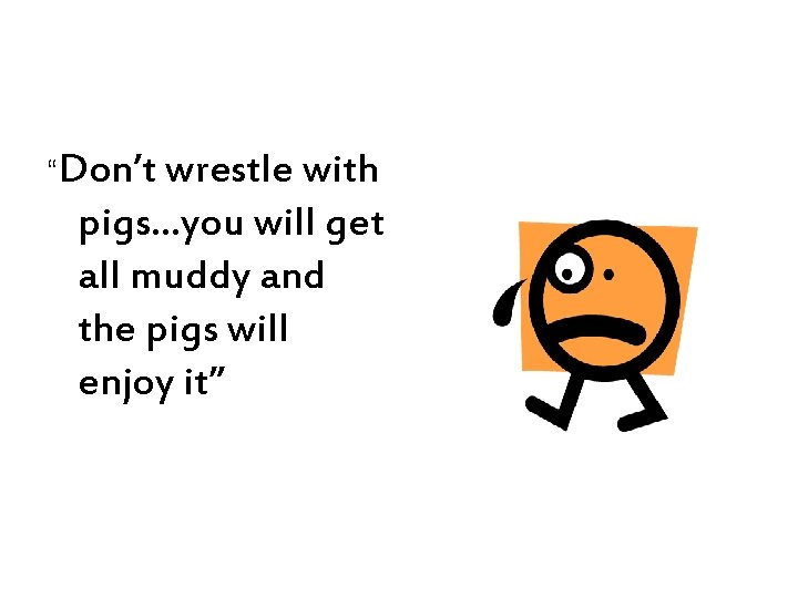 “Don’t wrestle with pigs…you will get all muddy and the pigs will enjoy it”