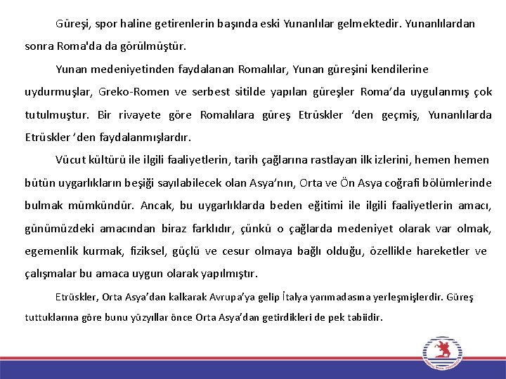 Güreşi, spor haline getirenlerin başında eski Yunanlılar gelmektedir. Yunanlılardan sonra Roma'da da görülmüştür. Yunan