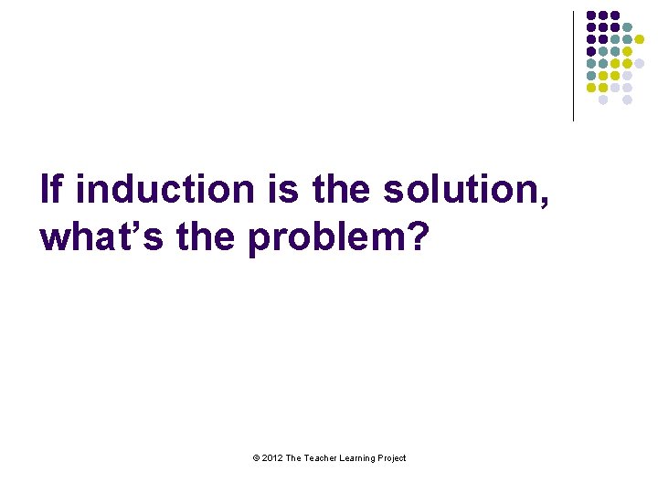 If induction is the solution, what’s the problem? © 2012 The Teacher Learning Project