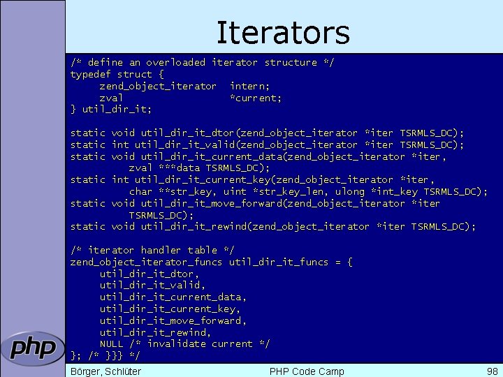 Iterators /* define an overloaded iterator structure */ typedef struct { zend_object_iterator intern; zval
