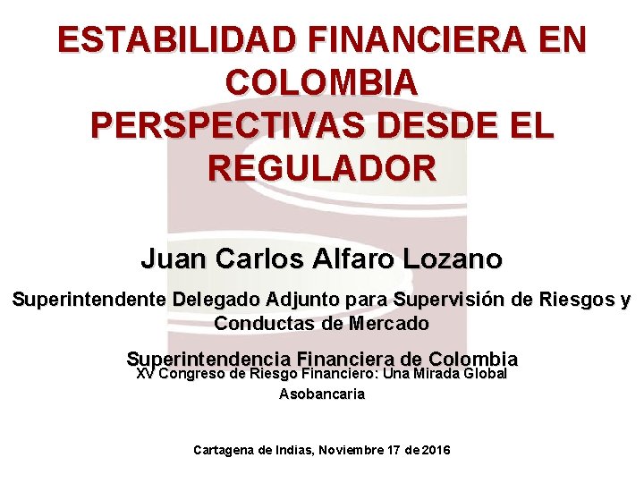 ESTABILIDAD FINANCIERA EN COLOMBIA PERSPECTIVAS DESDE EL REGULADOR Juan Carlos Alfaro Lozano Superintendente Delegado