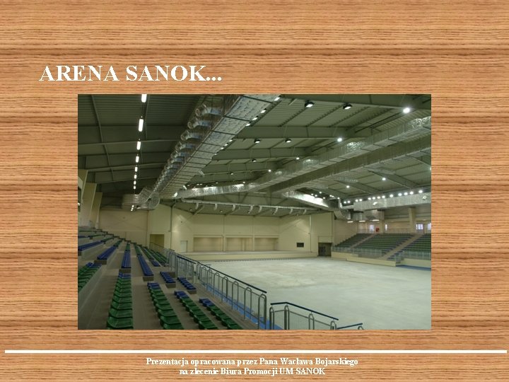 ARENA SANOK. . . Prezentacja opracowana przez Pana Wacława Bojarskiego na zlecenie Biura Promocji