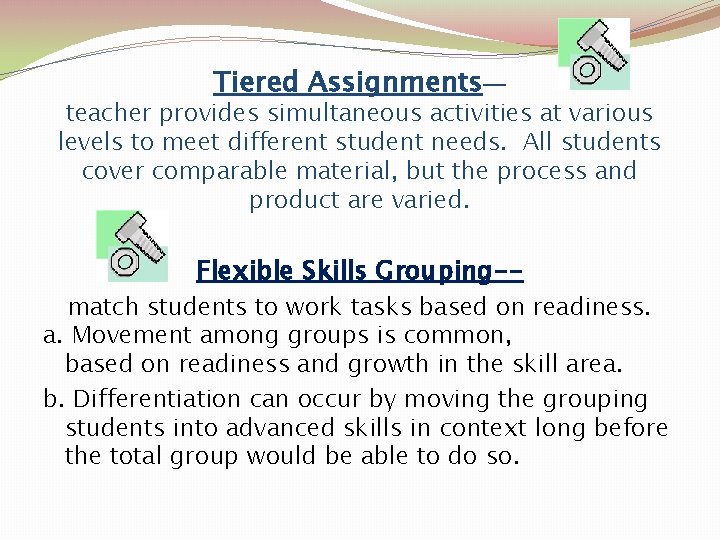 Tiered Assignments— teacher provides simultaneous activities at various levels to meet different student needs.