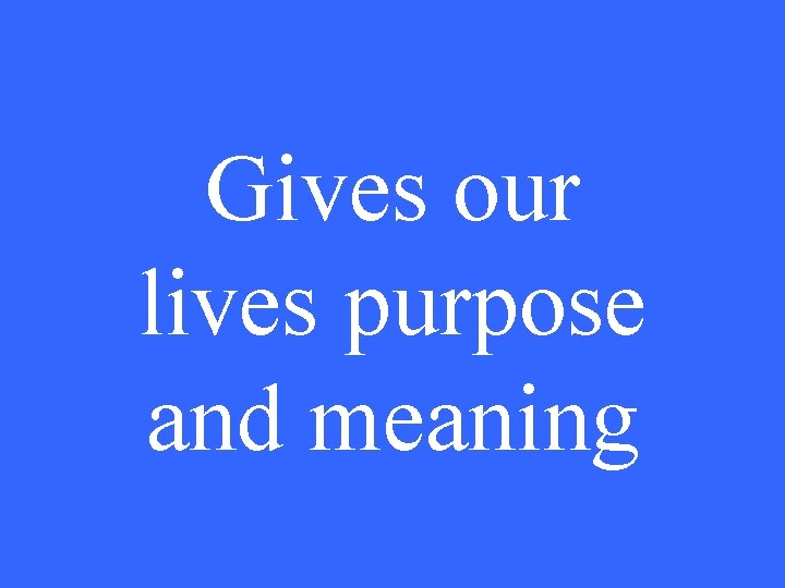 Gives our lives purpose and meaning 